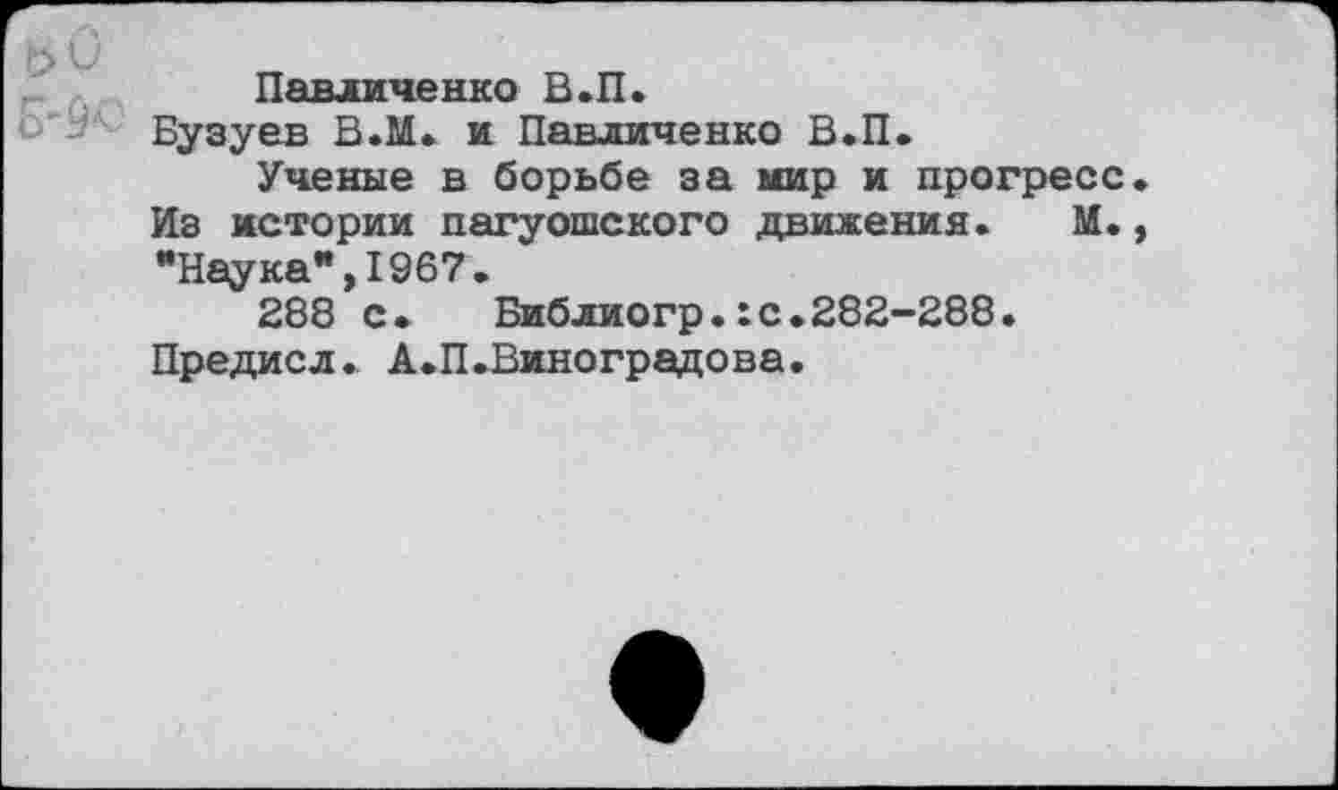 ﻿Павличенко В.П.
Бузуев В.М. и Павличенко В.П.
Ученые в борьбе за мир и прогресс Из истории пагуошского движения. М. •Наука*,1967.
288 с. Библиогр.:с.282-288. Предисл. А.П.Виноградова.